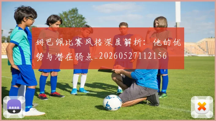 姆巴佩比赛风格深度解析：他的优势与潜在弱点_20260527112156