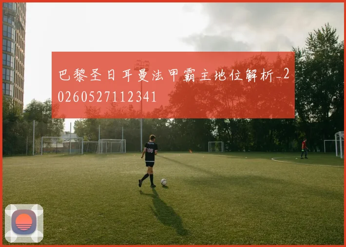 巴黎圣日耳曼法甲霸主地位解析_20260527112341