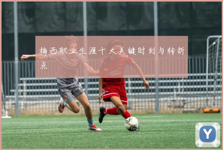 梅西职业生涯十大关键时刻与转折点