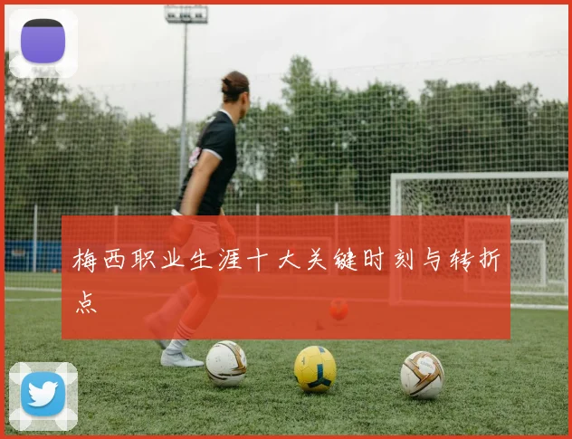梅西职业生涯十大关键时刻与转折点