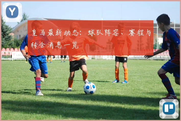 皇马最新动态：球队阵容、赛程与转会消息一览