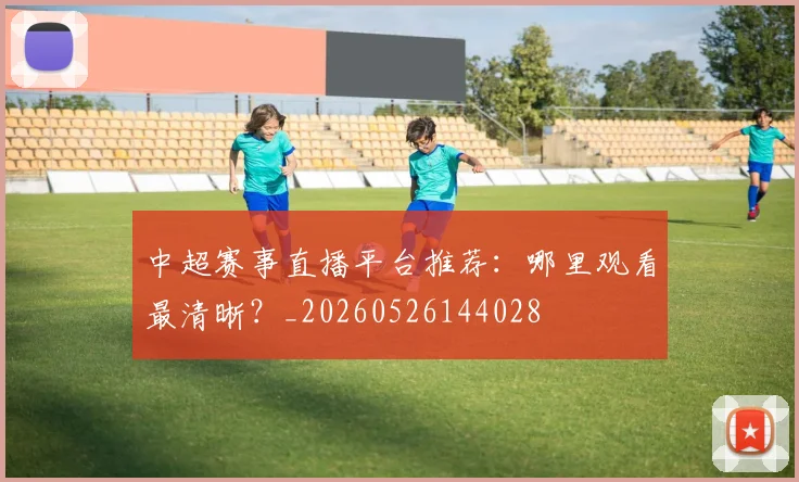 中超赛事直播平台推荐：哪里观看最清晰？_20260526144028