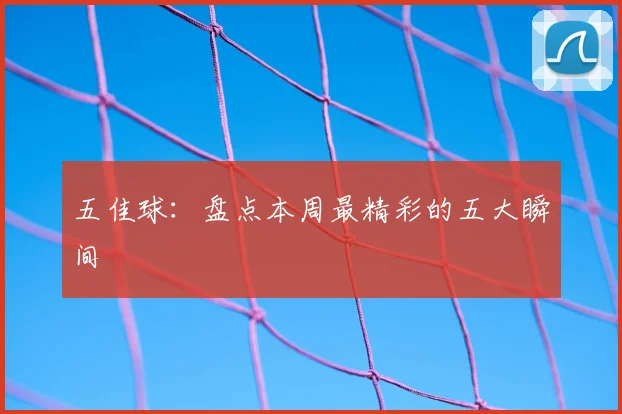 五佳球：盘点本周最精彩的五大瞬间