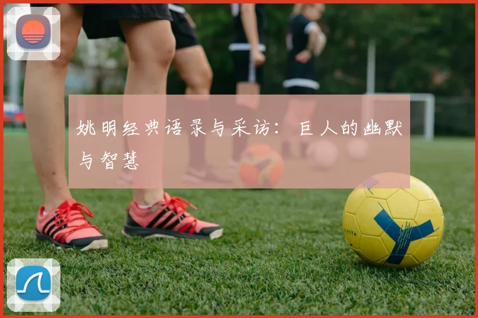 姚明经典语录与采访:巨人的幽默与智慧
