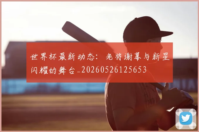 世界杯最新动态:老将谢幕与新星闪耀的舞台_20260526125653