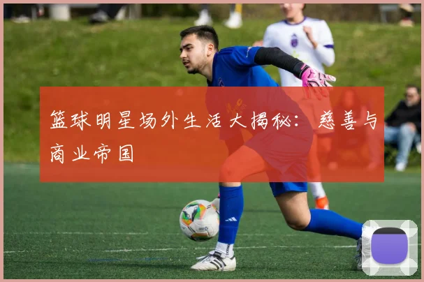 篮球明星场外生活大揭秘:慈善与商业帝国