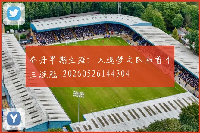 乔丹早期生涯:入选梦之队和首个三连冠_20260526144304