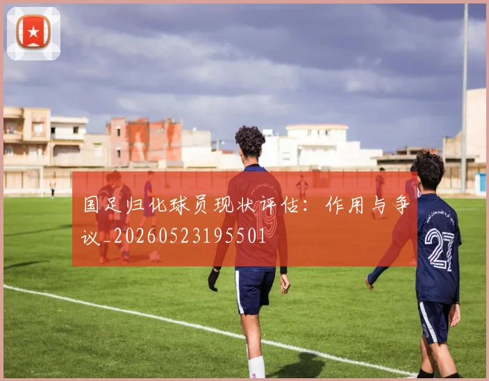 国足归化球员现状评估：作用与争议_20260523195501