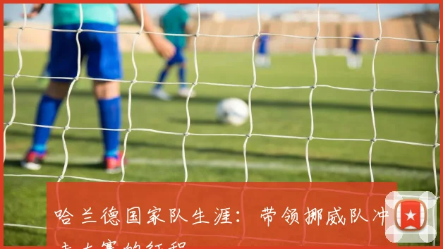 哈兰德国家队生涯：带领挪威队冲击大赛的征程